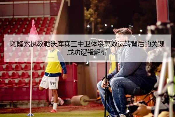 阿隆索执教勒沃库森三中卫体系高效运转背后的关键成功逻辑解析