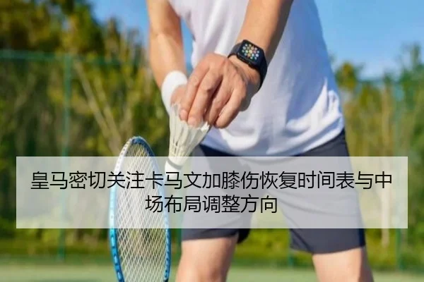皇马密切关注卡马文加膝伤恢复时间表与中场布局调整方向