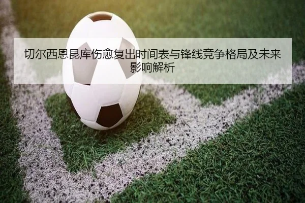 切尔西恩昆库伤愈复出时间表与锋线竞争格局及未来影响解析
