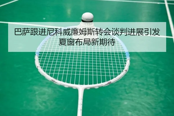 巴萨跟进尼科威廉姆斯转会谈判进展引发夏窗布局新期待
