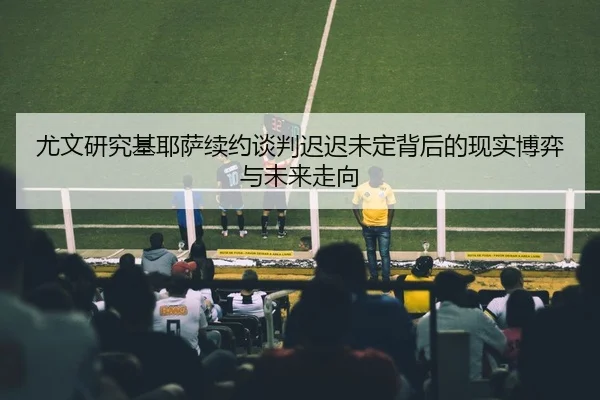 尤文研究基耶萨续约谈判迟迟未定背后的现实博弈与未来走向