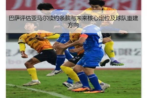 巴萨评估亚马尔续约条款与未来核心定位及球队重建方向
