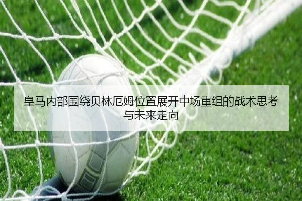 皇马内部围绕贝林厄姆位置展开中场重组的战术思考与未来走向