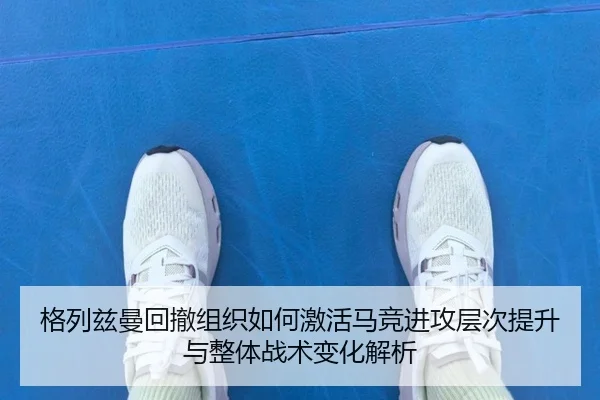 格列兹曼回撤组织如何激活马竞进攻层次提升与整体战术变化解析