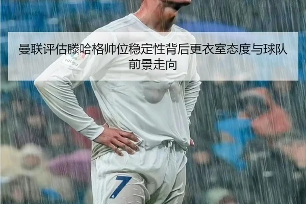 曼联评估滕哈格帅位稳定性背后更衣室态度与球队前景走向