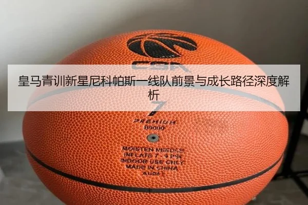皇马青训新星尼科帕斯一线队前景与成长路径深度解析