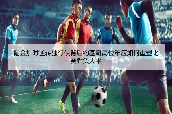 掘金加时逆转独行侠背后约基奇高位策应如何重塑比赛胜负天平